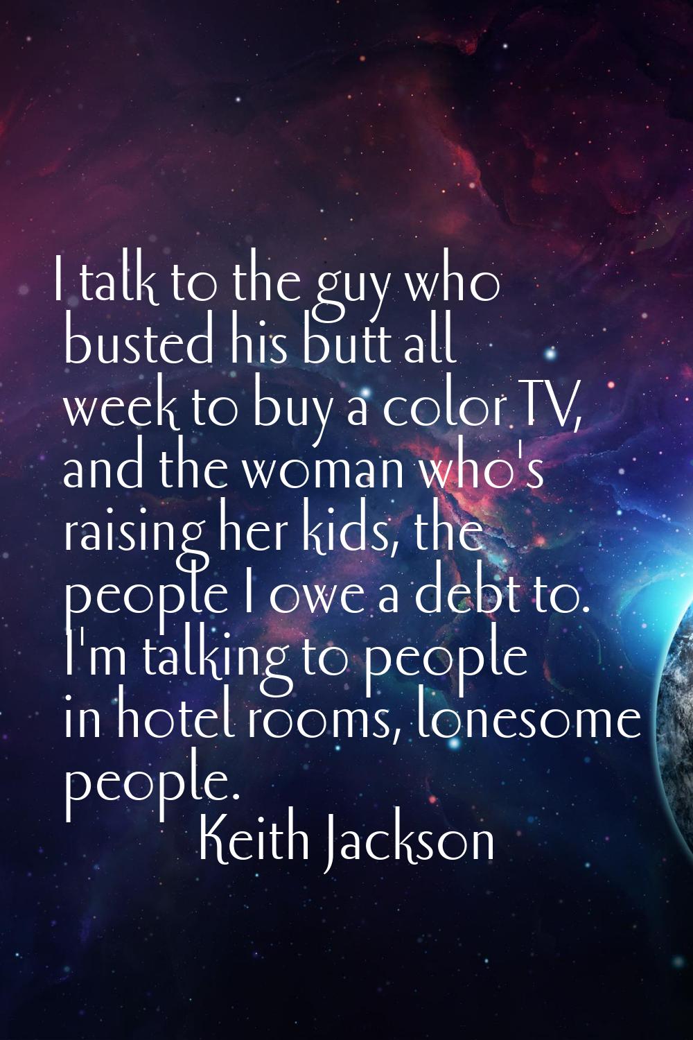 I talk to the guy who busted his butt all week to buy a color TV, and the woman who's raising her k