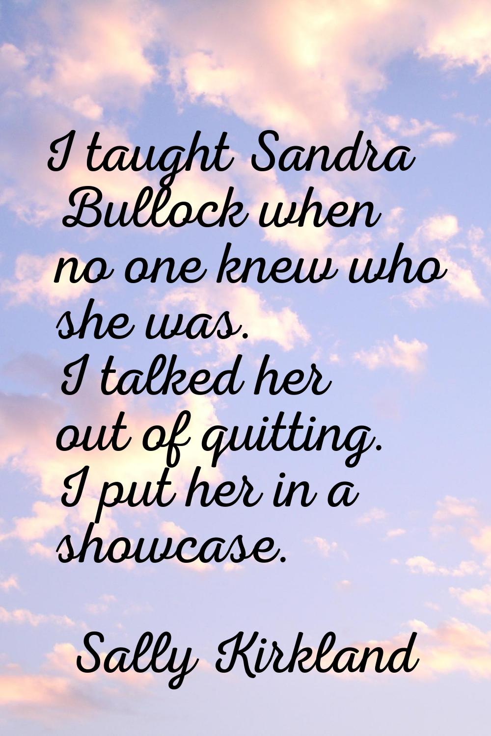 I taught Sandra Bullock when no one knew who she was. I talked her out of quitting. I put her in a 