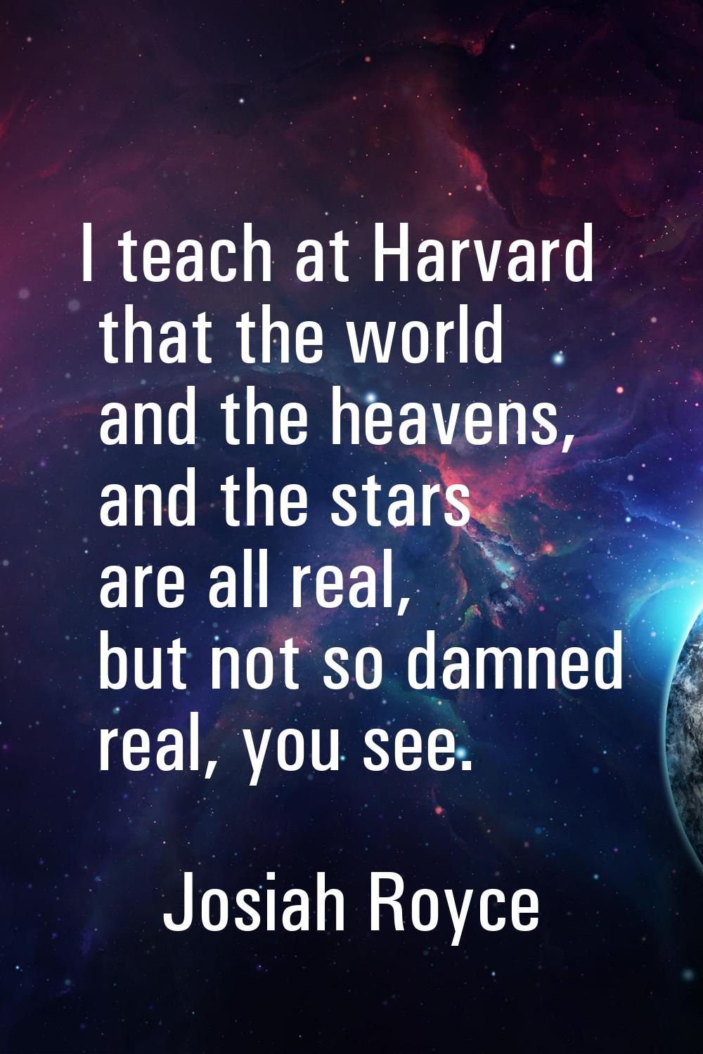 I teach at Harvard that the world and the heavens, and the stars are all real, but not so damned re