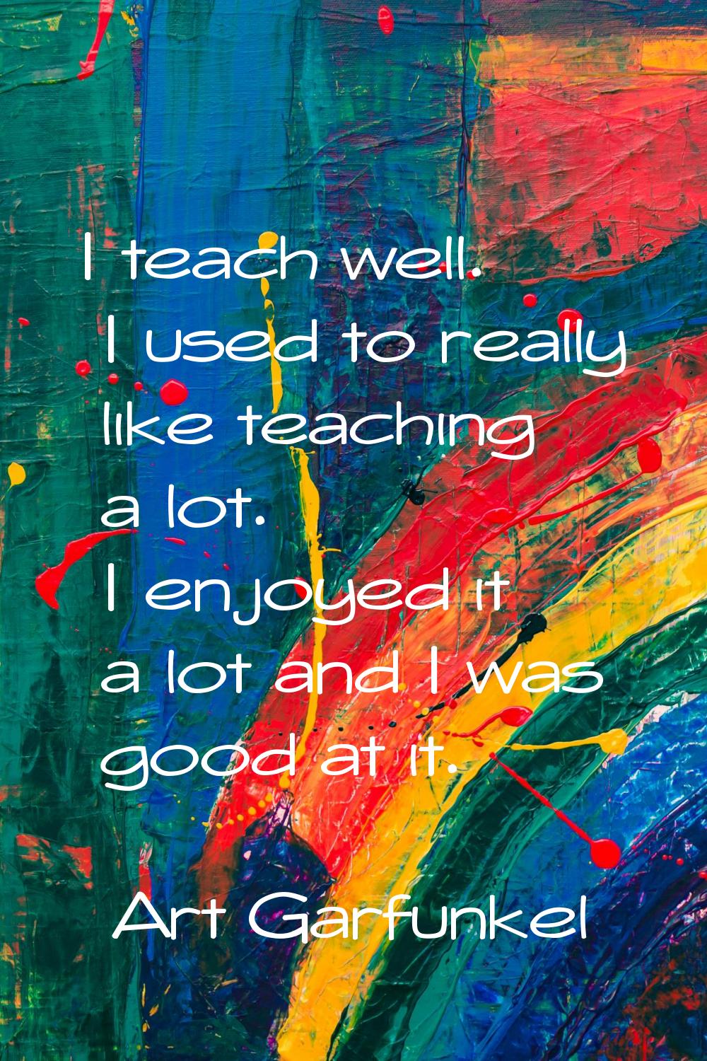 I teach well. I used to really like teaching a lot. I enjoyed it a lot and I was good at it.