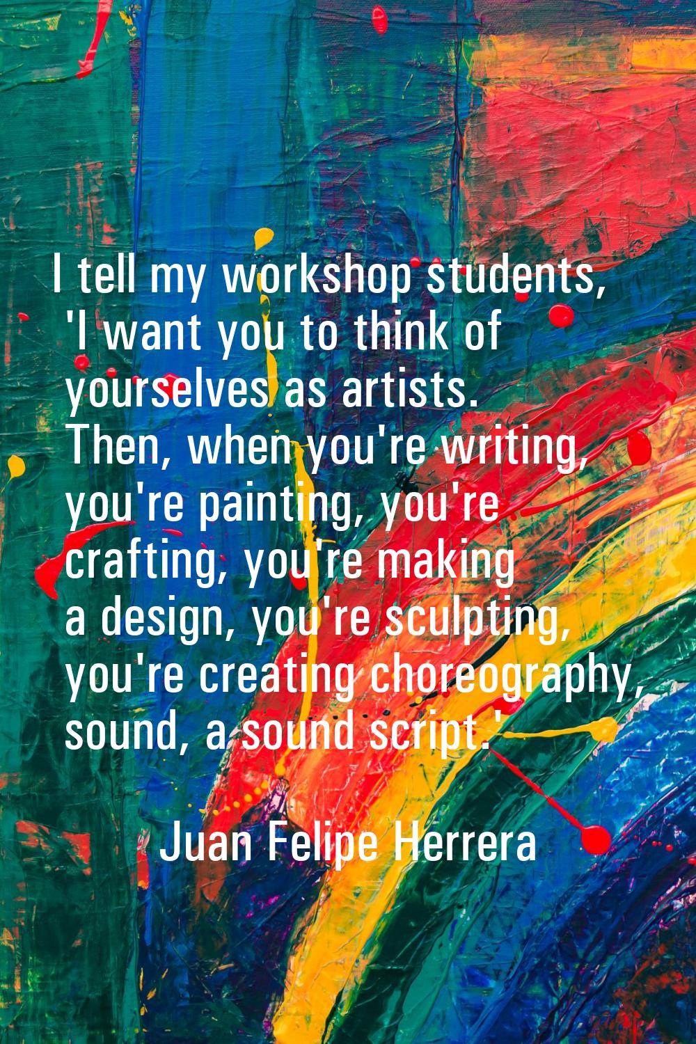 I tell my workshop students, 'I want you to think of yourselves as artists. Then, when you're writi