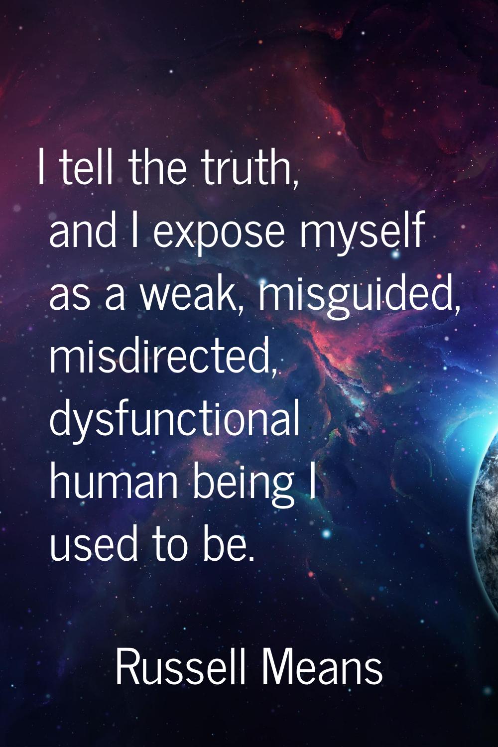 I tell the truth, and I expose myself as a weak, misguided, misdirected, dysfunctional human being 