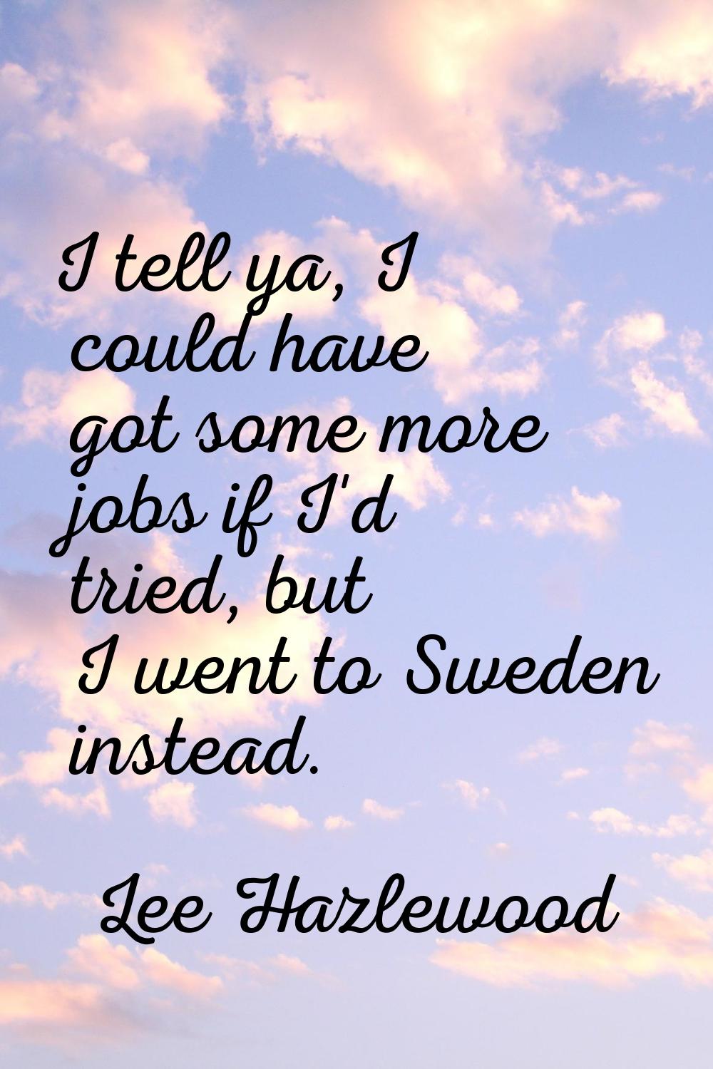 I tell ya, I could have got some more jobs if I'd tried, but I went to Sweden instead.