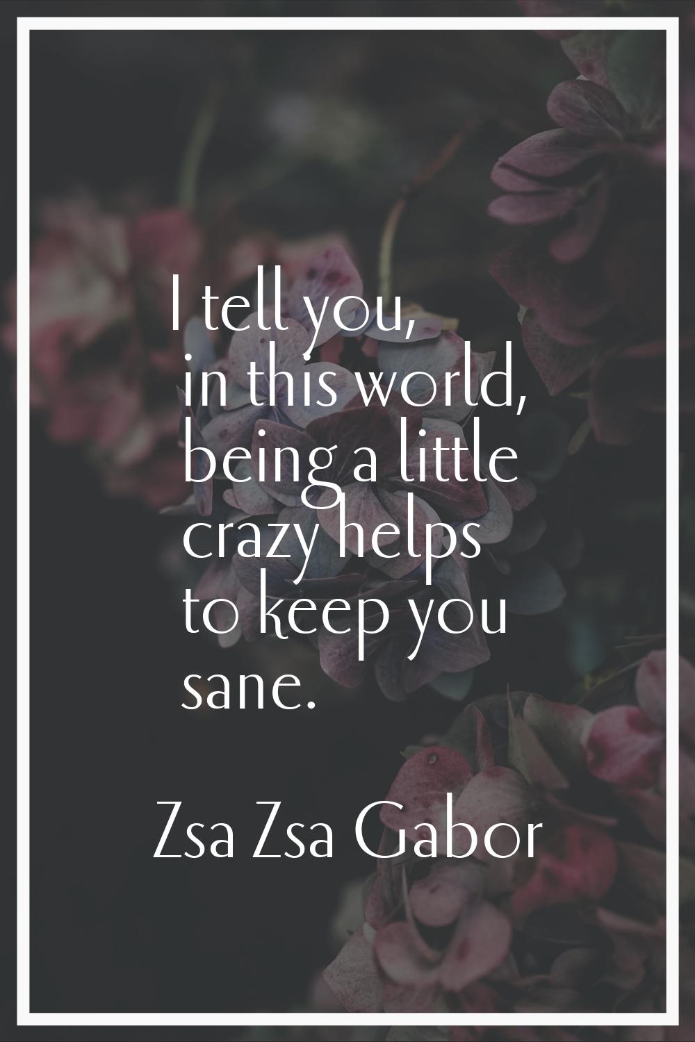 I tell you, in this world, being a little crazy helps to keep you sane.
