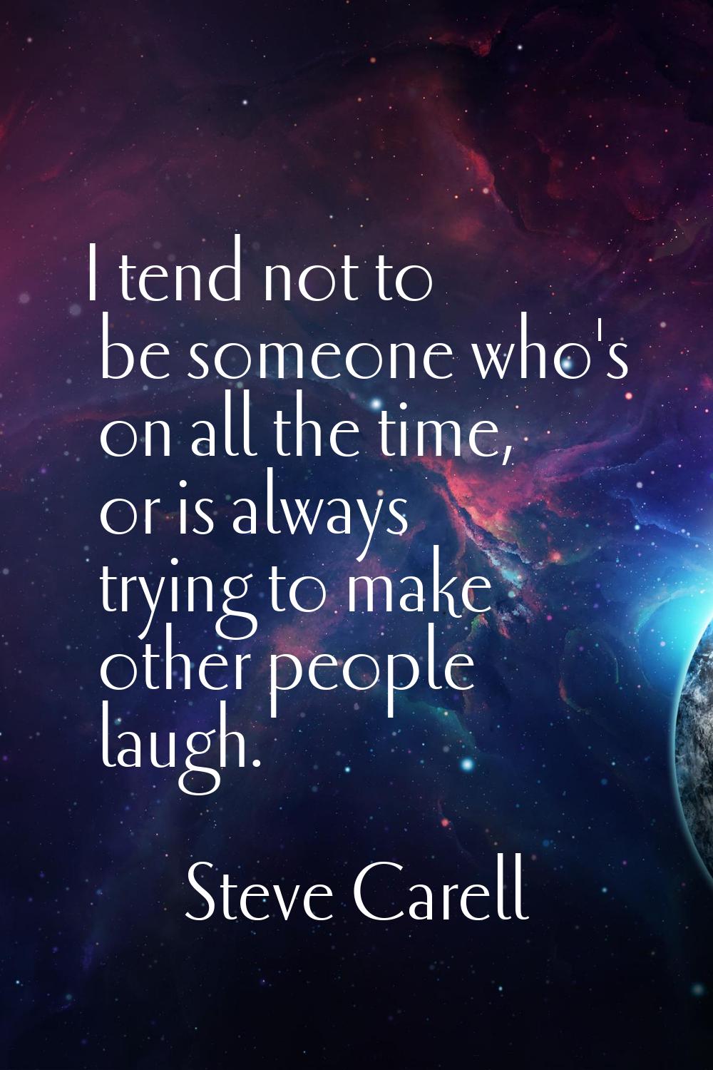 I tend not to be someone who's on all the time, or is always trying to make other people laugh.