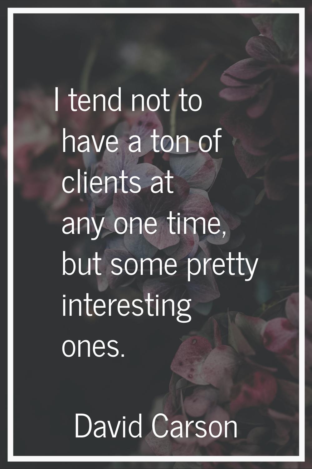 I tend not to have a ton of clients at any one time, but some pretty interesting ones.