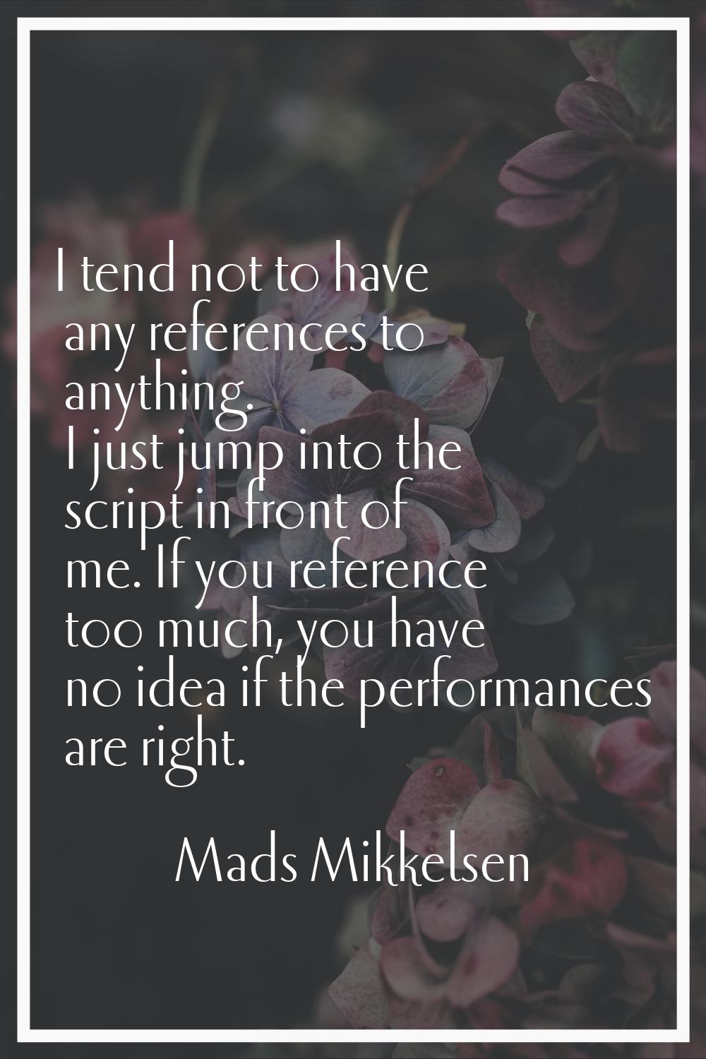I tend not to have any references to anything. I just jump into the script in front of me. If you r