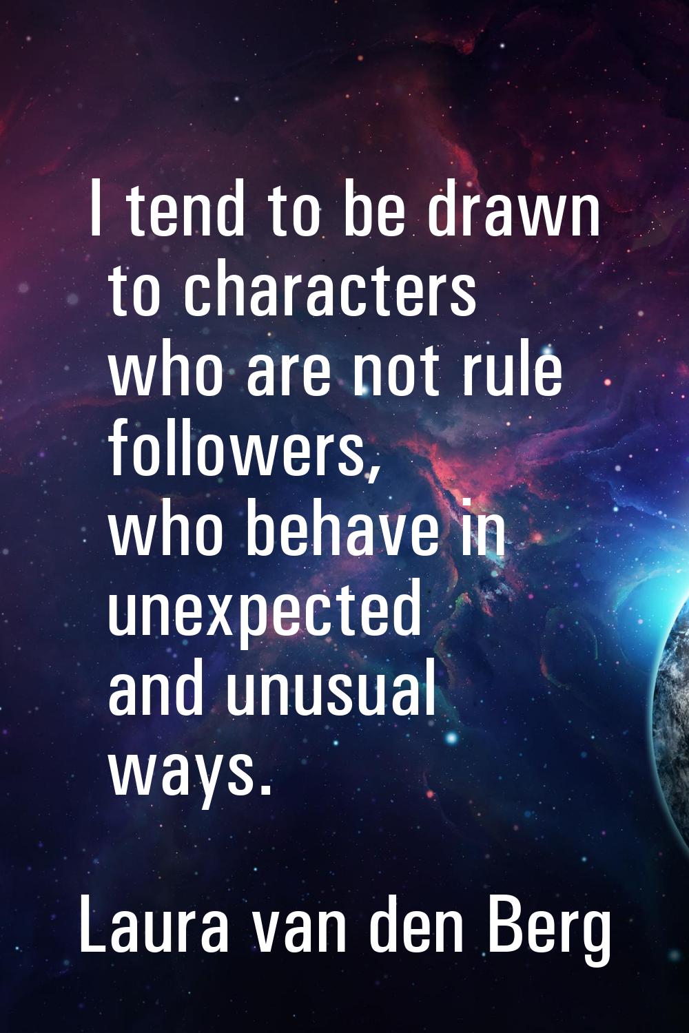 I tend to be drawn to characters who are not rule followers, who behave in unexpected and unusual w