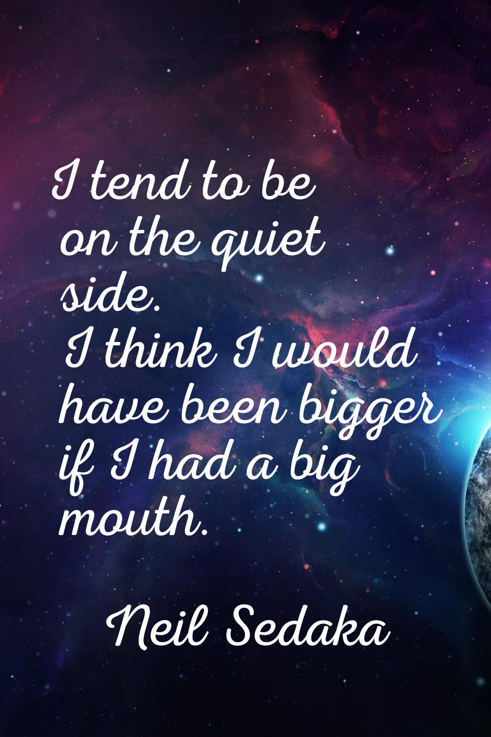 I tend to be on the quiet side. I think I would have been bigger if I had a big mouth.