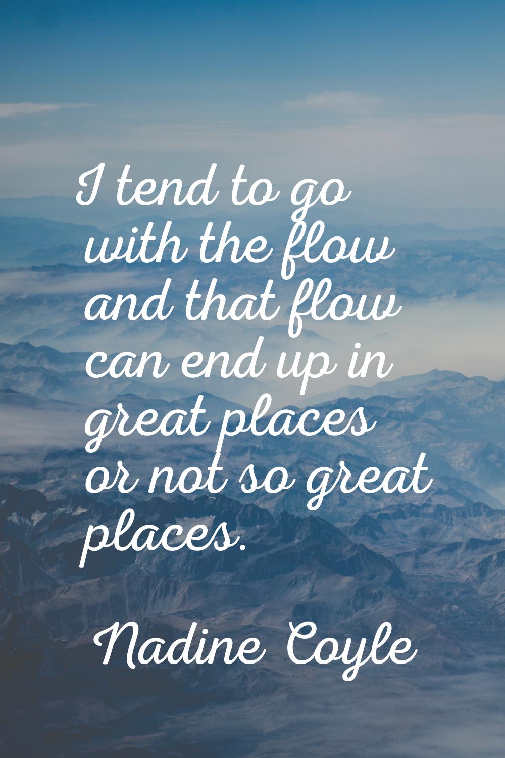 I tend to go with the flow and that flow can end up in great places or not so great places.