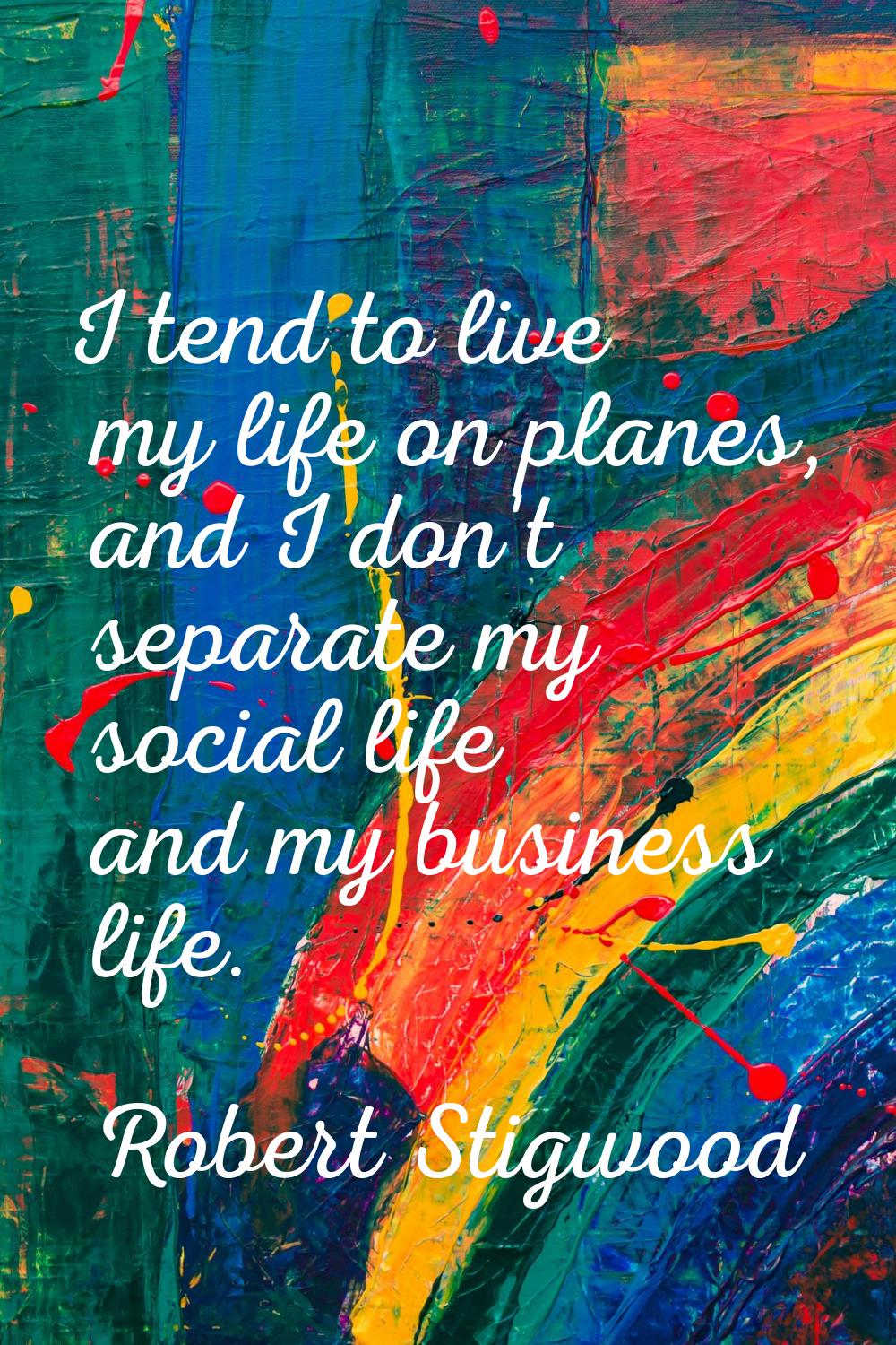 I tend to live my life on planes, and I don't separate my social life and my business life.