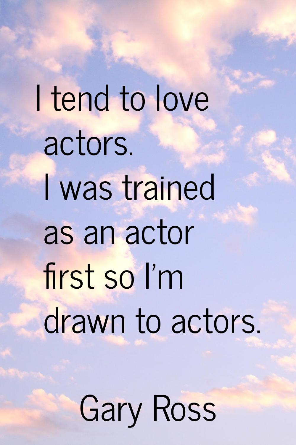 I tend to love actors. I was trained as an actor first so I'm drawn to actors.