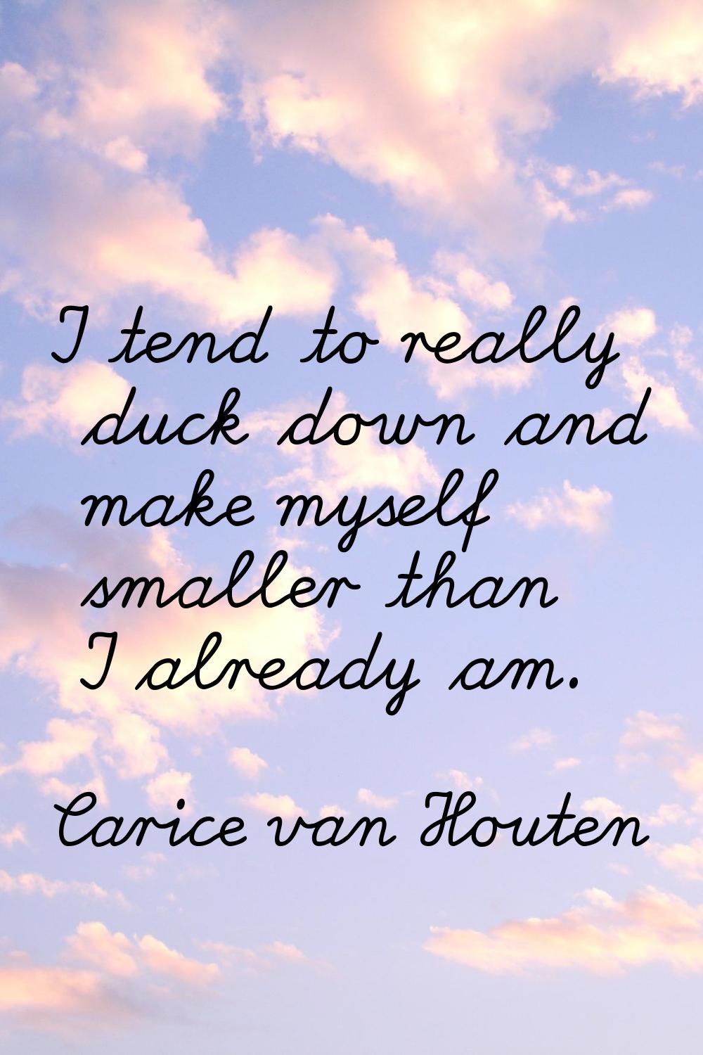 I tend to really duck down and make myself smaller than I already am.