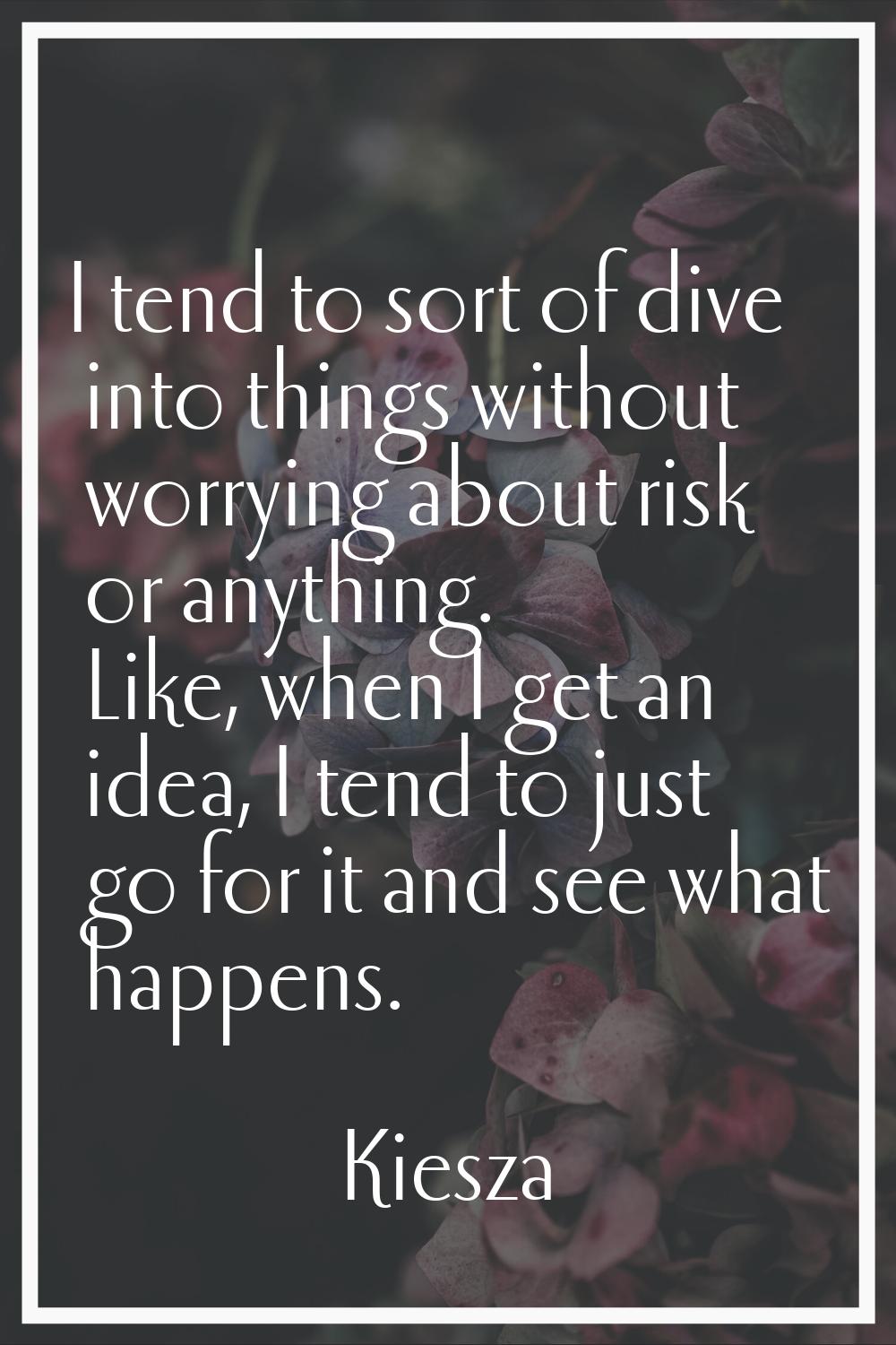 I tend to sort of dive into things without worrying about risk or anything. Like, when I get an ide