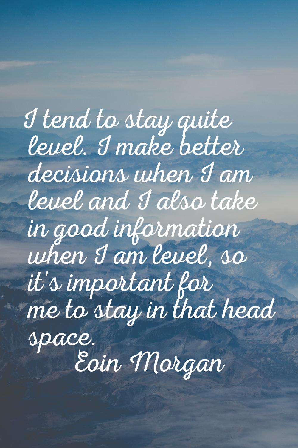 I tend to stay quite level. I make better decisions when I am level and I also take in good informa