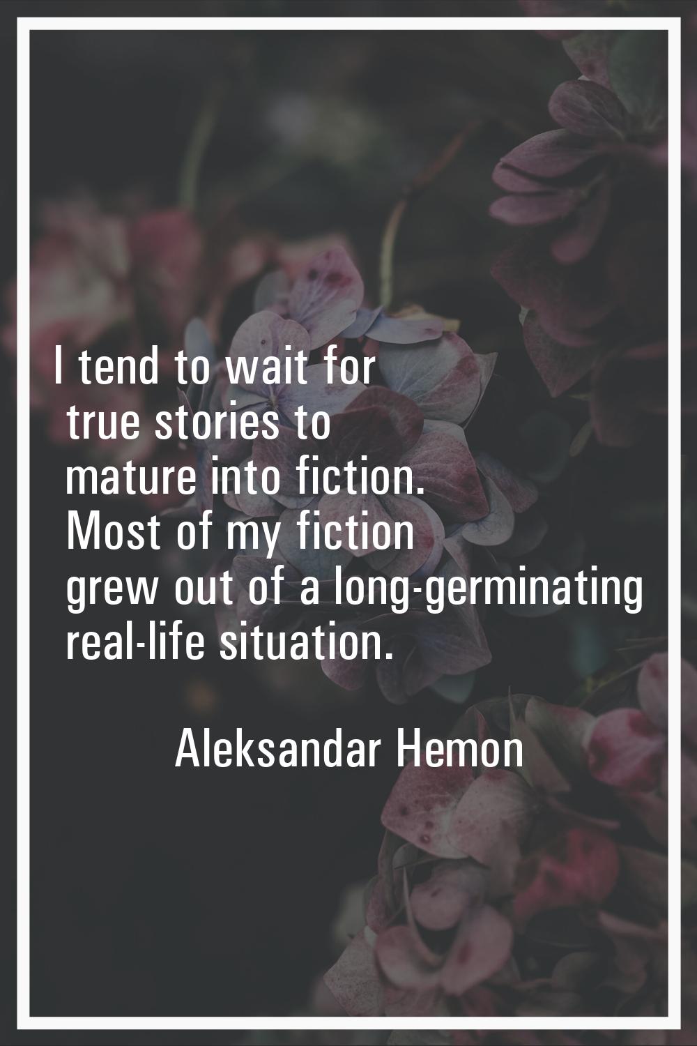 I tend to wait for true stories to mature into fiction. Most of my fiction grew out of a long-germi