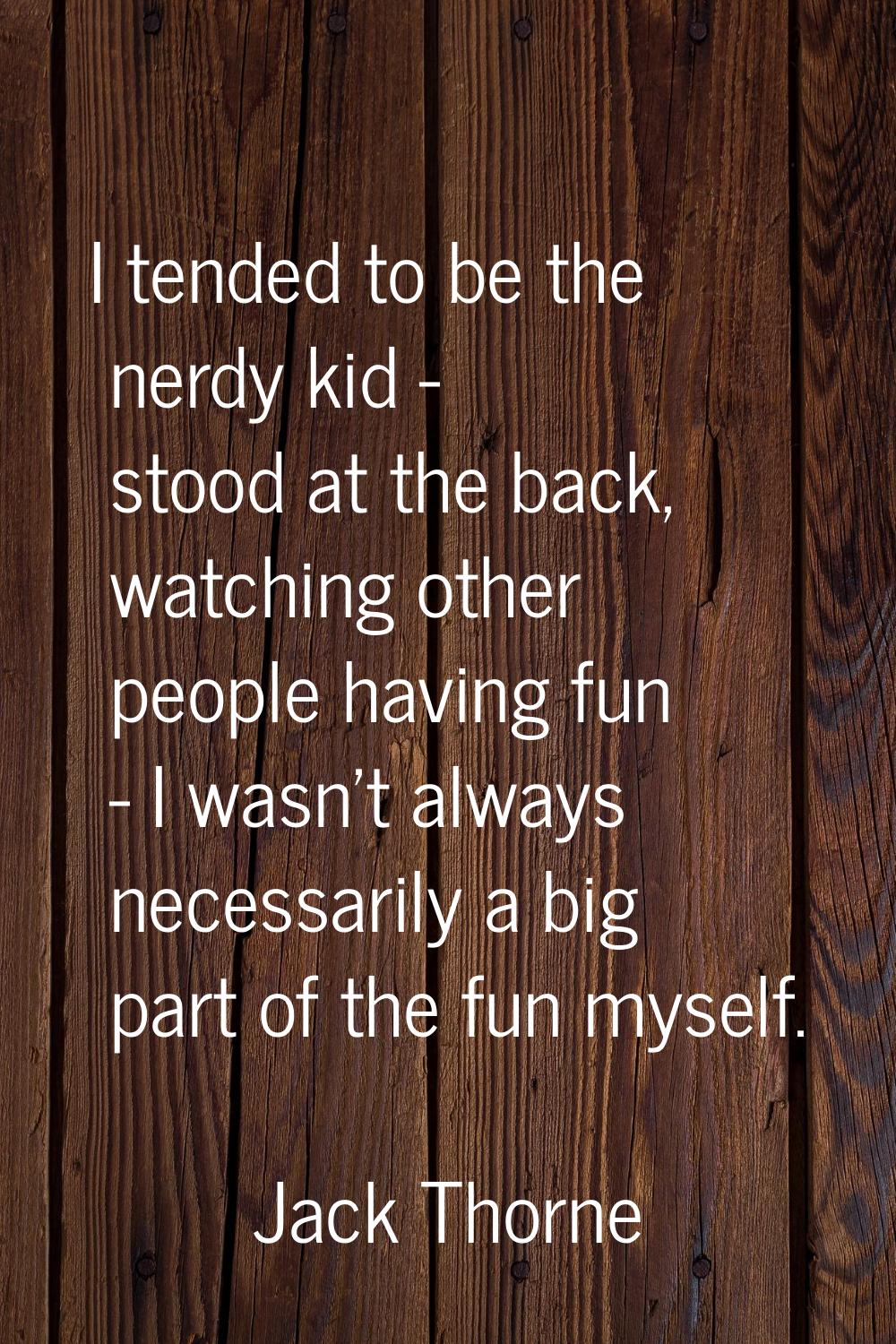 I tended to be the nerdy kid - stood at the back, watching other people having fun - I wasn't alway
