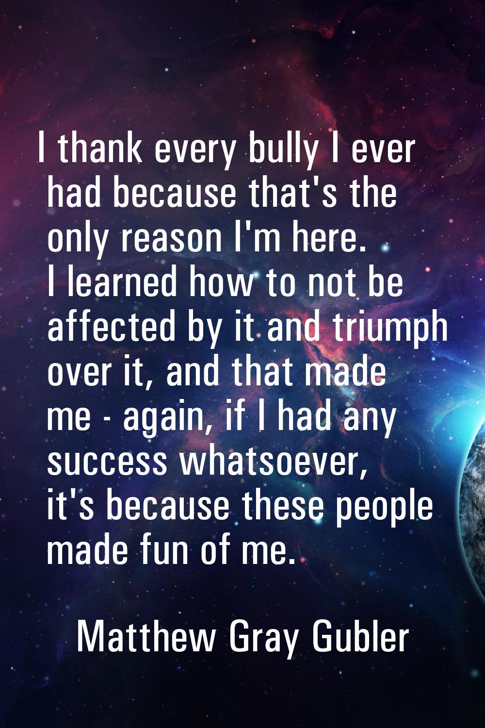 I thank every bully I ever had because that's the only reason I'm here. I learned how to not be aff
