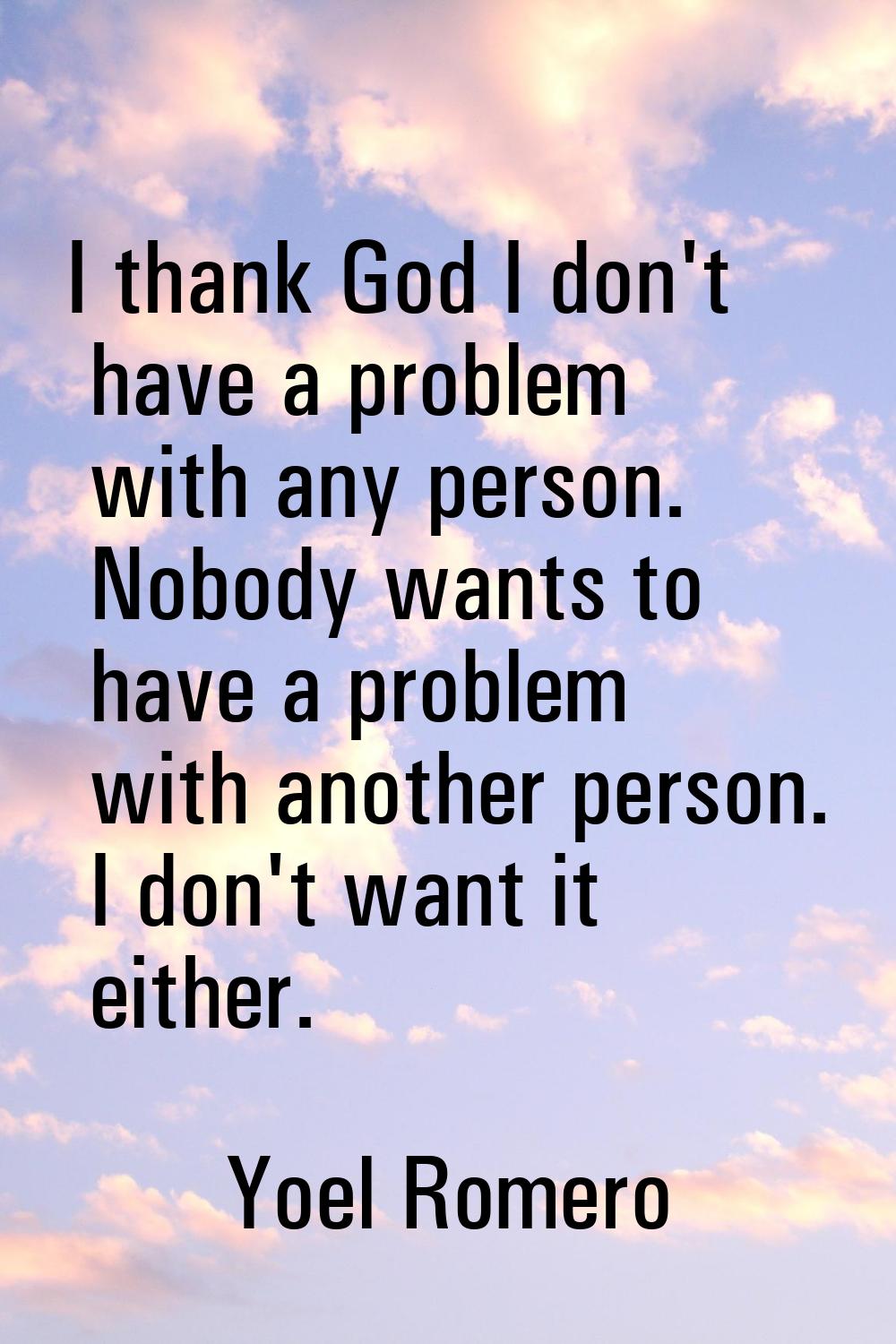 I thank God I don't have a problem with any person. Nobody wants to have a problem with another per