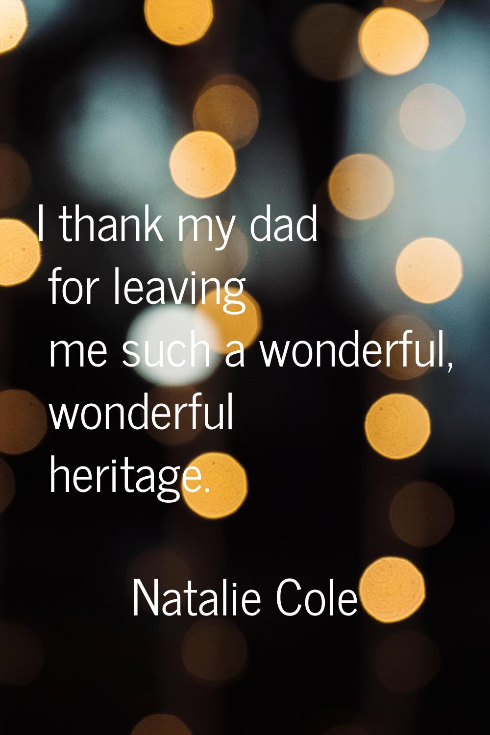 I thank my dad for leaving me such a wonderful, wonderful heritage.