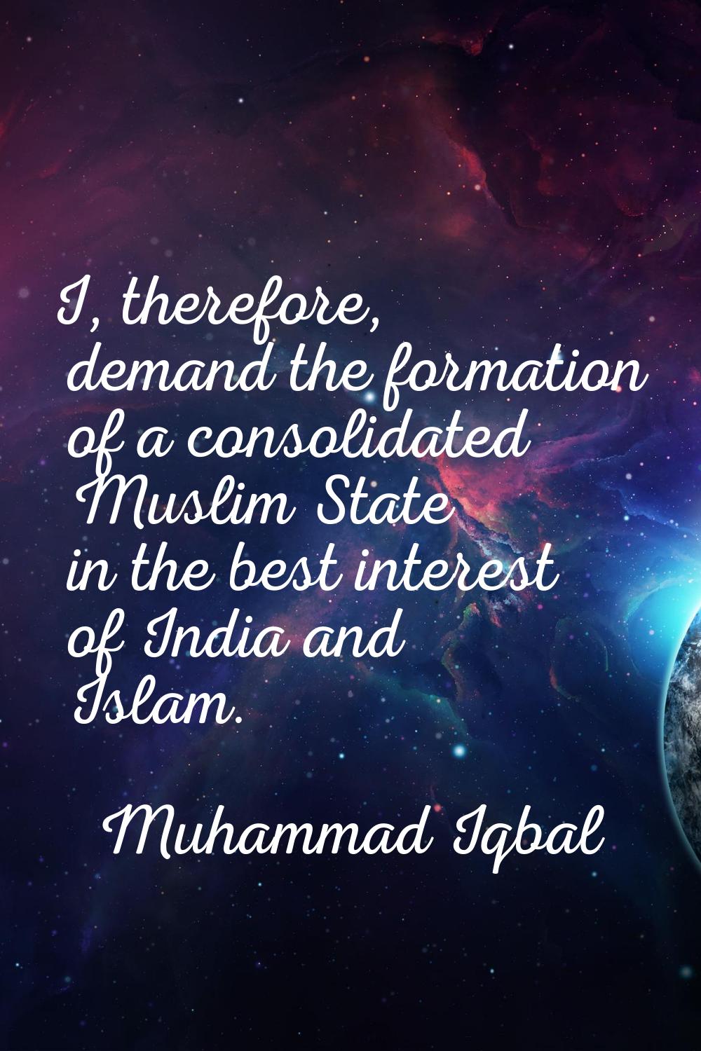 I, therefore, demand the formation of a consolidated Muslim State in the best interest of India and