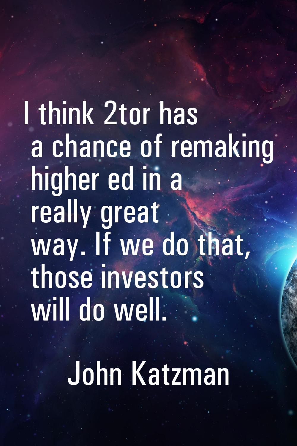 I think 2tor has a chance of remaking higher ed in a really great way. If we do that, those investo