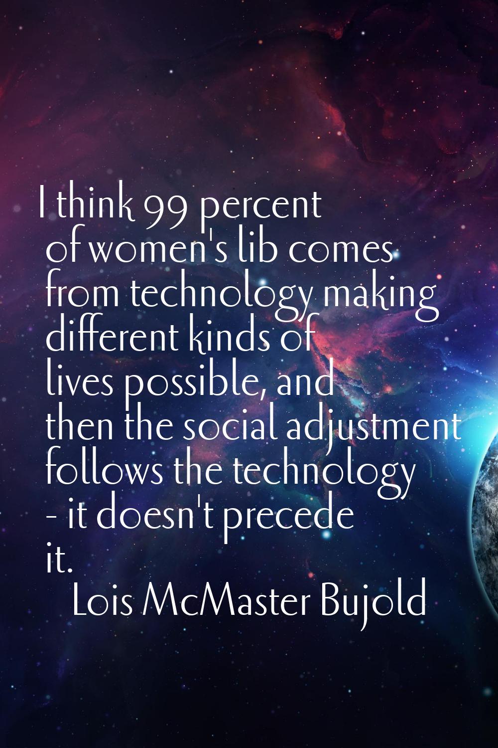 I think 99 percent of women's lib comes from technology making different kinds of lives possible, a
