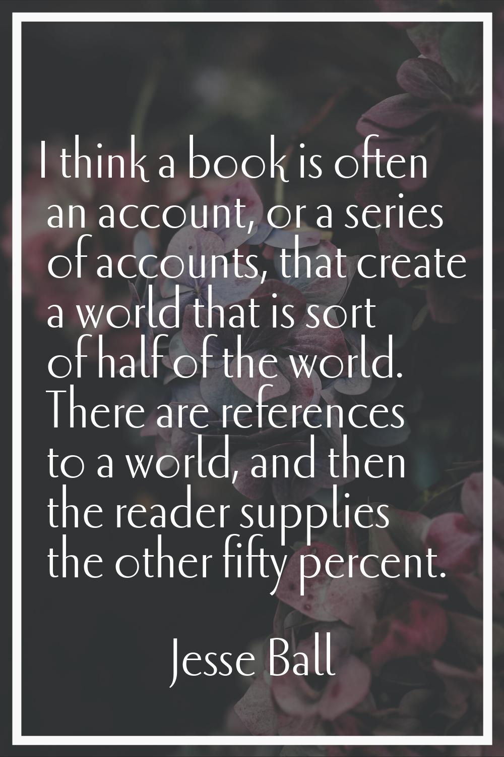 I think a book is often an account, or a series of accounts, that create a world that is sort of ha