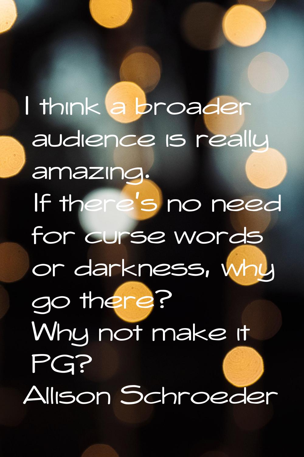 I think a broader audience is really amazing. If there's no need for curse words or darkness, why g