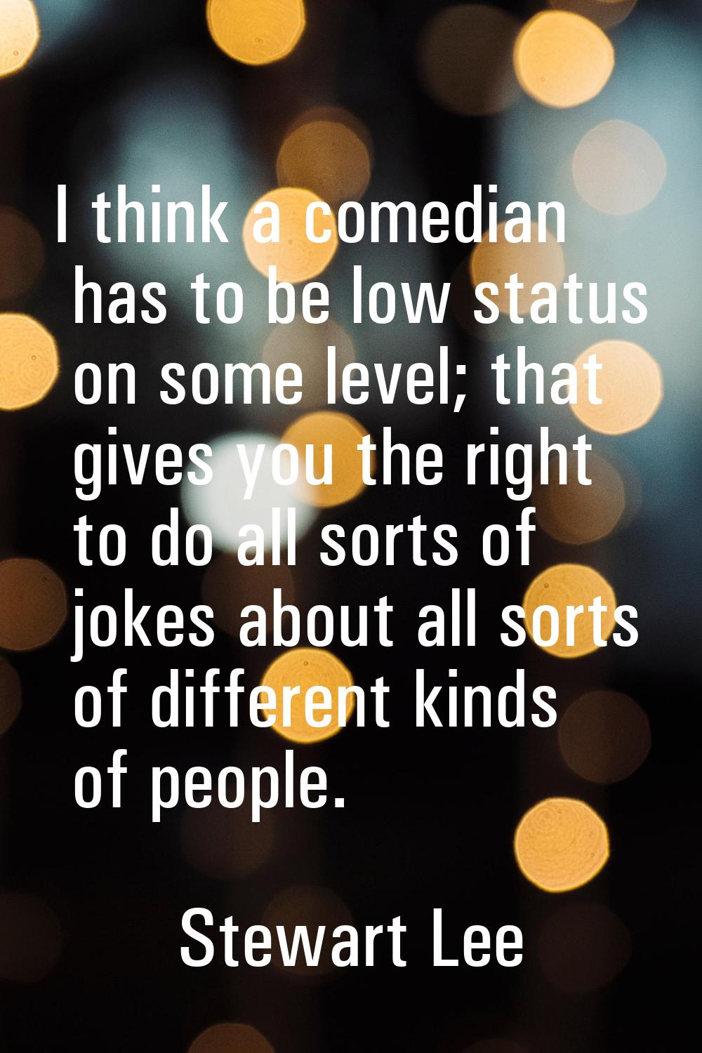 I think a comedian has to be low status on some level; that gives you the right to do all sorts of 