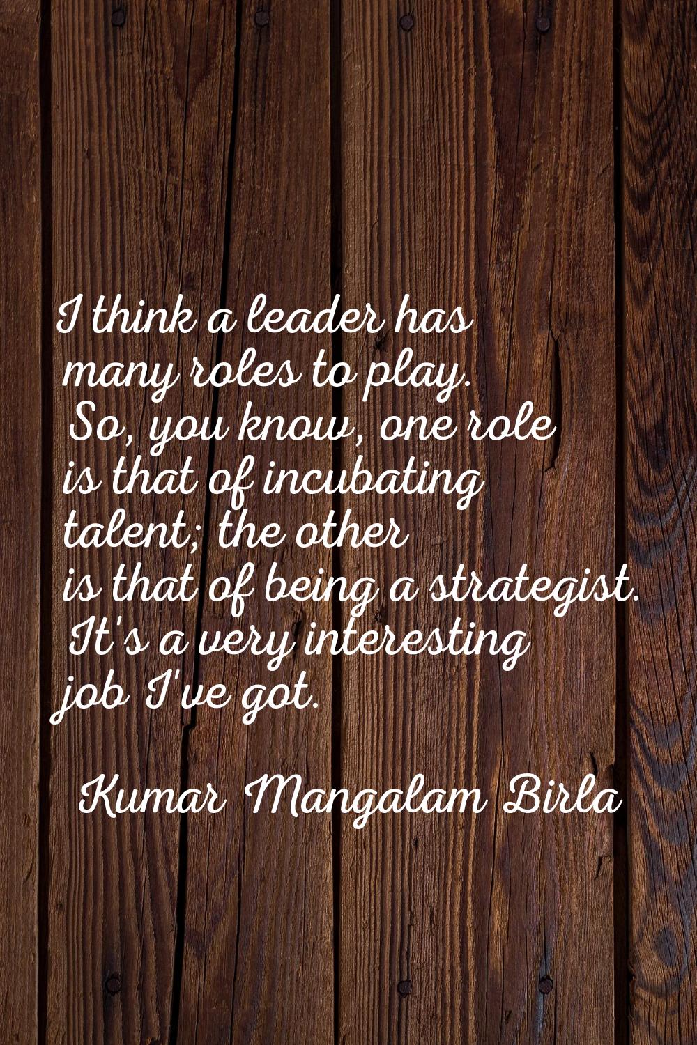 I think a leader has many roles to play. So, you know, one role is that of incubating talent; the o
