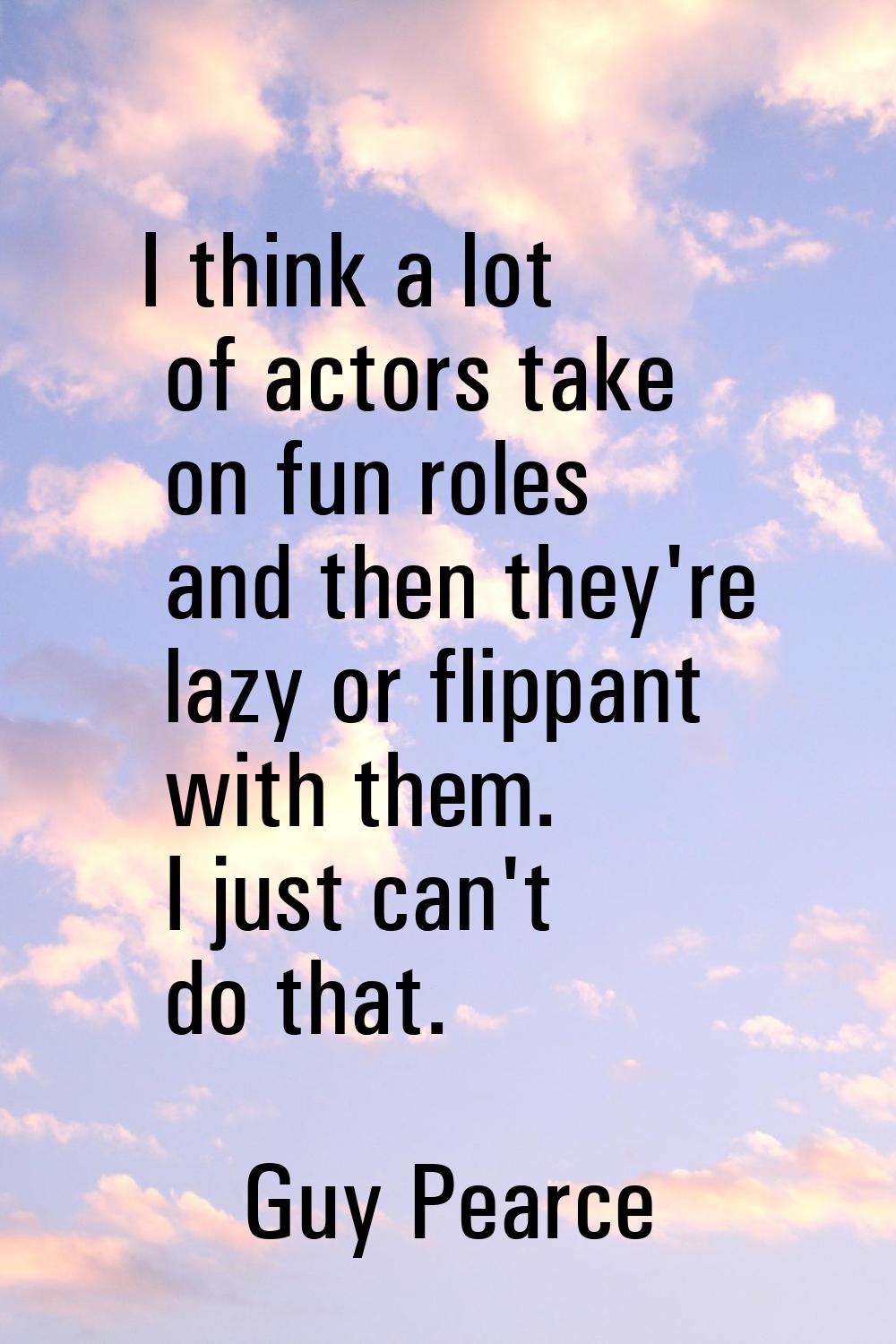 I think a lot of actors take on fun roles and then they're lazy or flippant with them. I just can't
