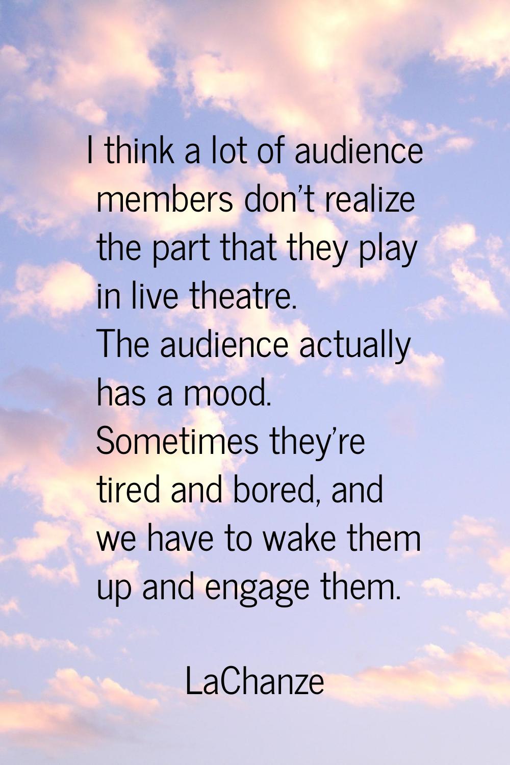 I think a lot of audience members don't realize the part that they play in live theatre. The audien