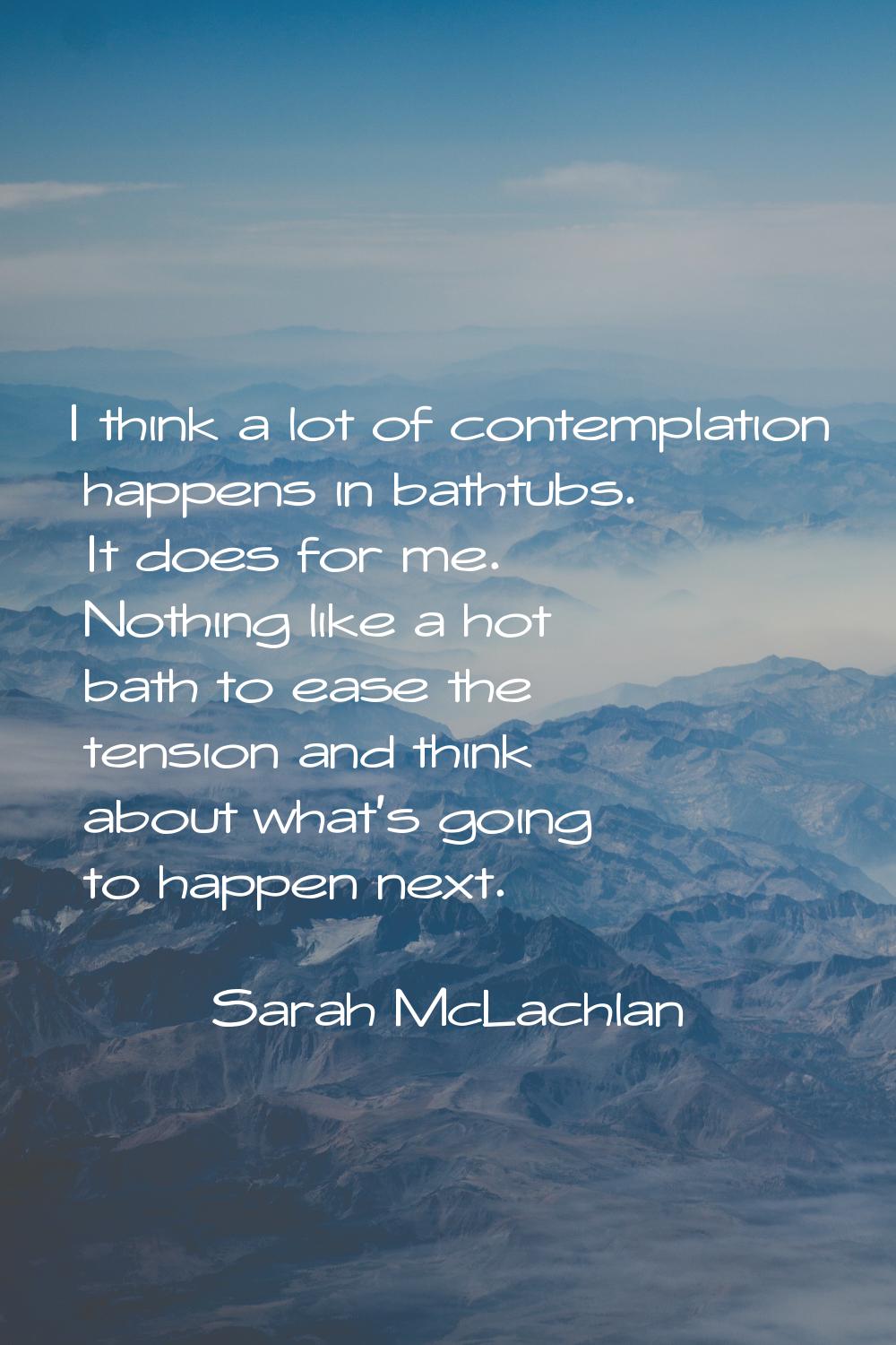 I think a lot of contemplation happens in bathtubs. It does for me. Nothing like a hot bath to ease