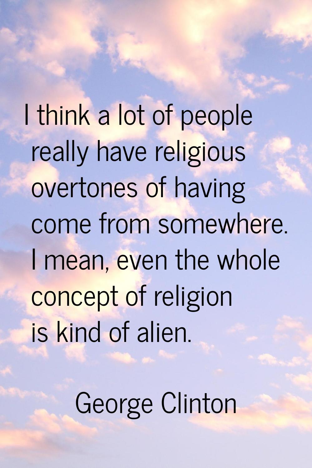I think a lot of people really have religious overtones of having come from somewhere. I mean, even
