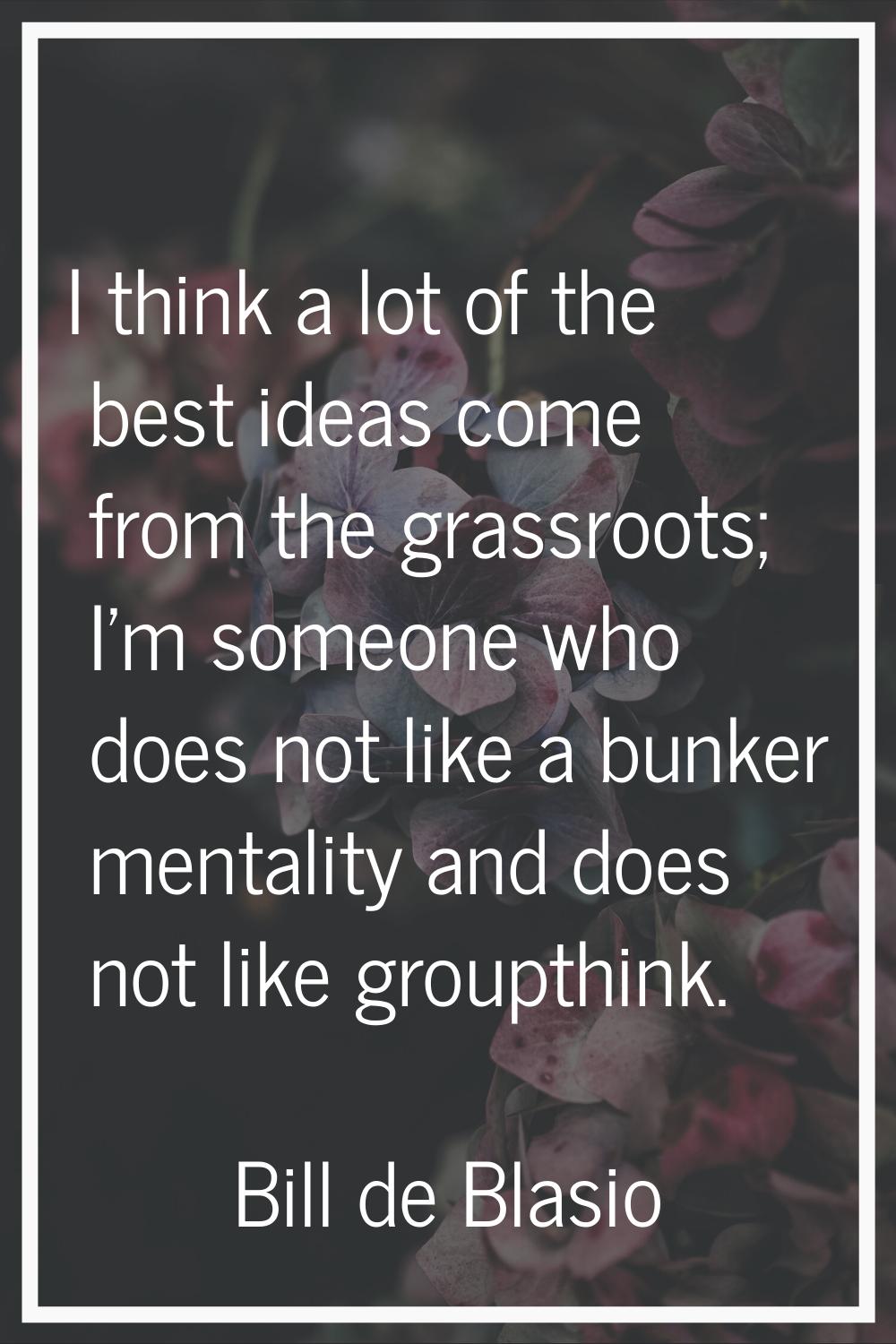 I think a lot of the best ideas come from the grassroots; I'm someone who does not like a bunker me