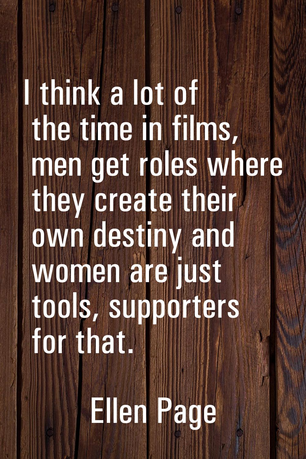 I think a lot of the time in films, men get roles where they create their own destiny and women are