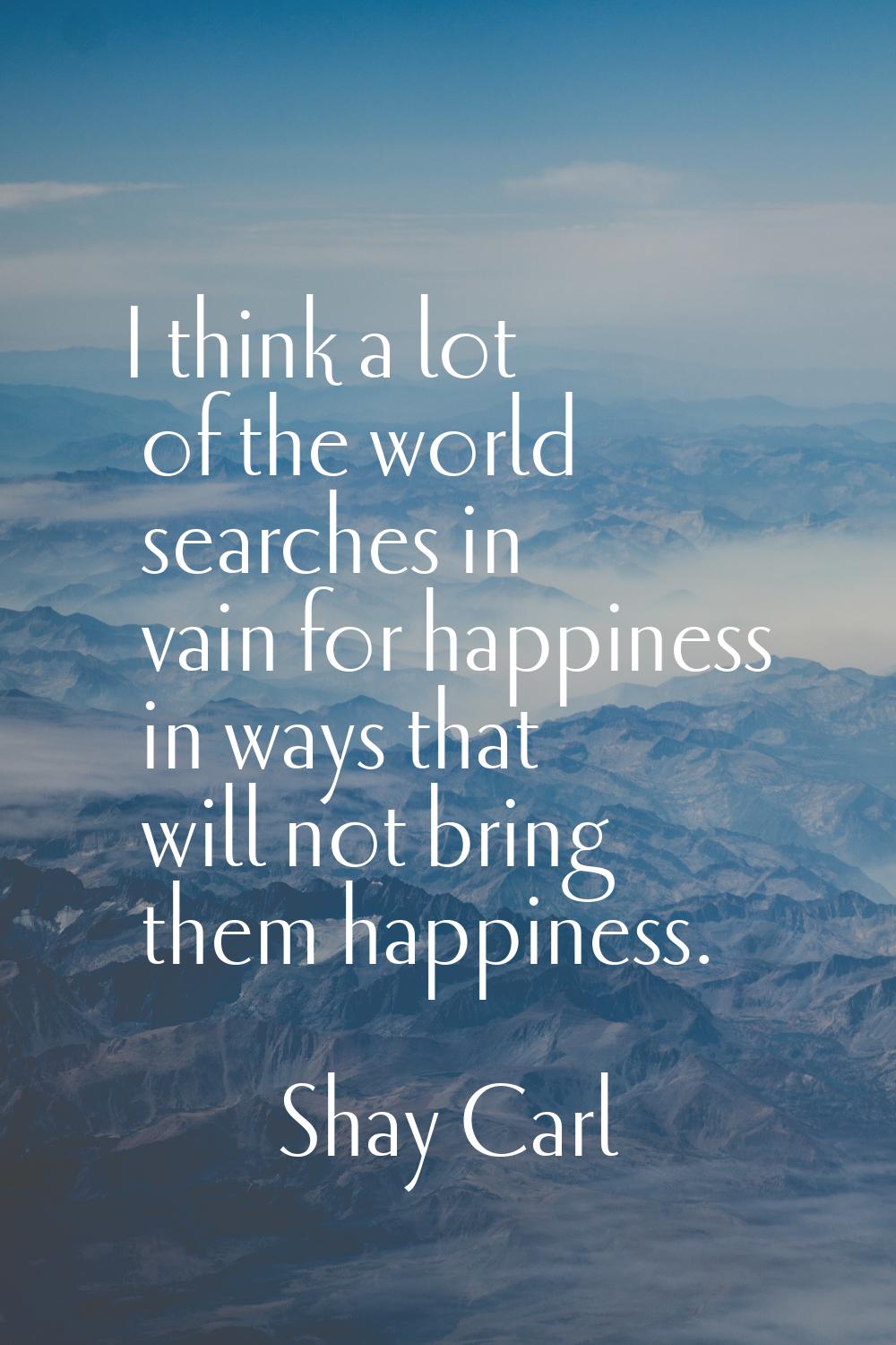 I think a lot of the world searches in vain for happiness in ways that will not bring them happines