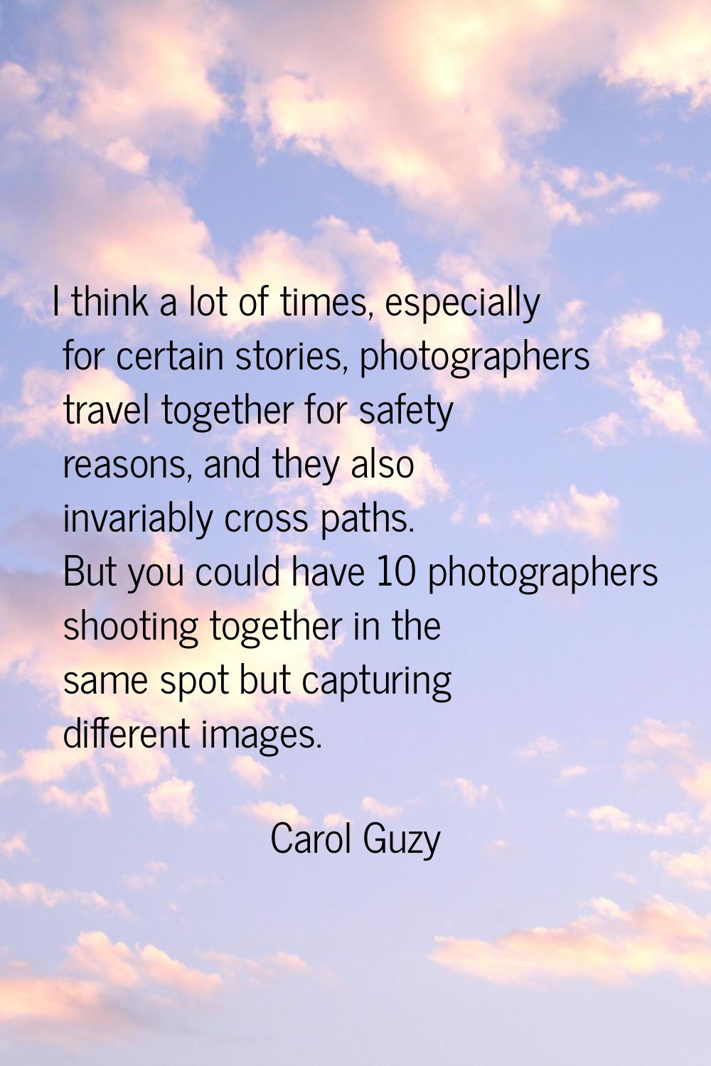 I think a lot of times, especially for certain stories, photographers travel together for safety re