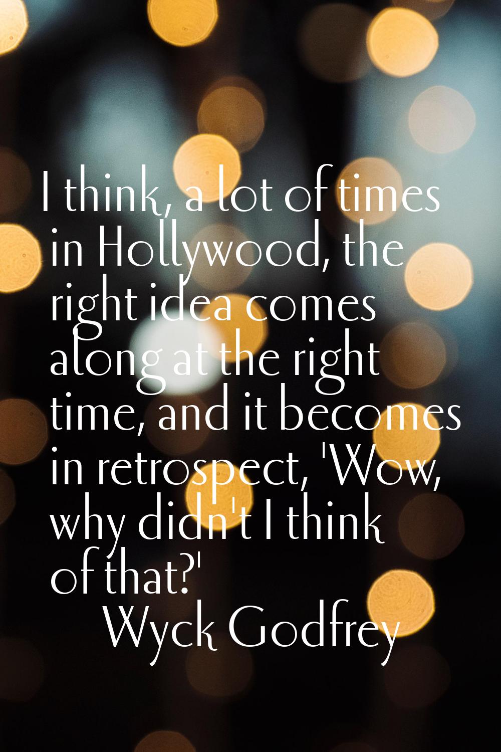 I think, a lot of times in Hollywood, the right idea comes along at the right time, and it becomes 