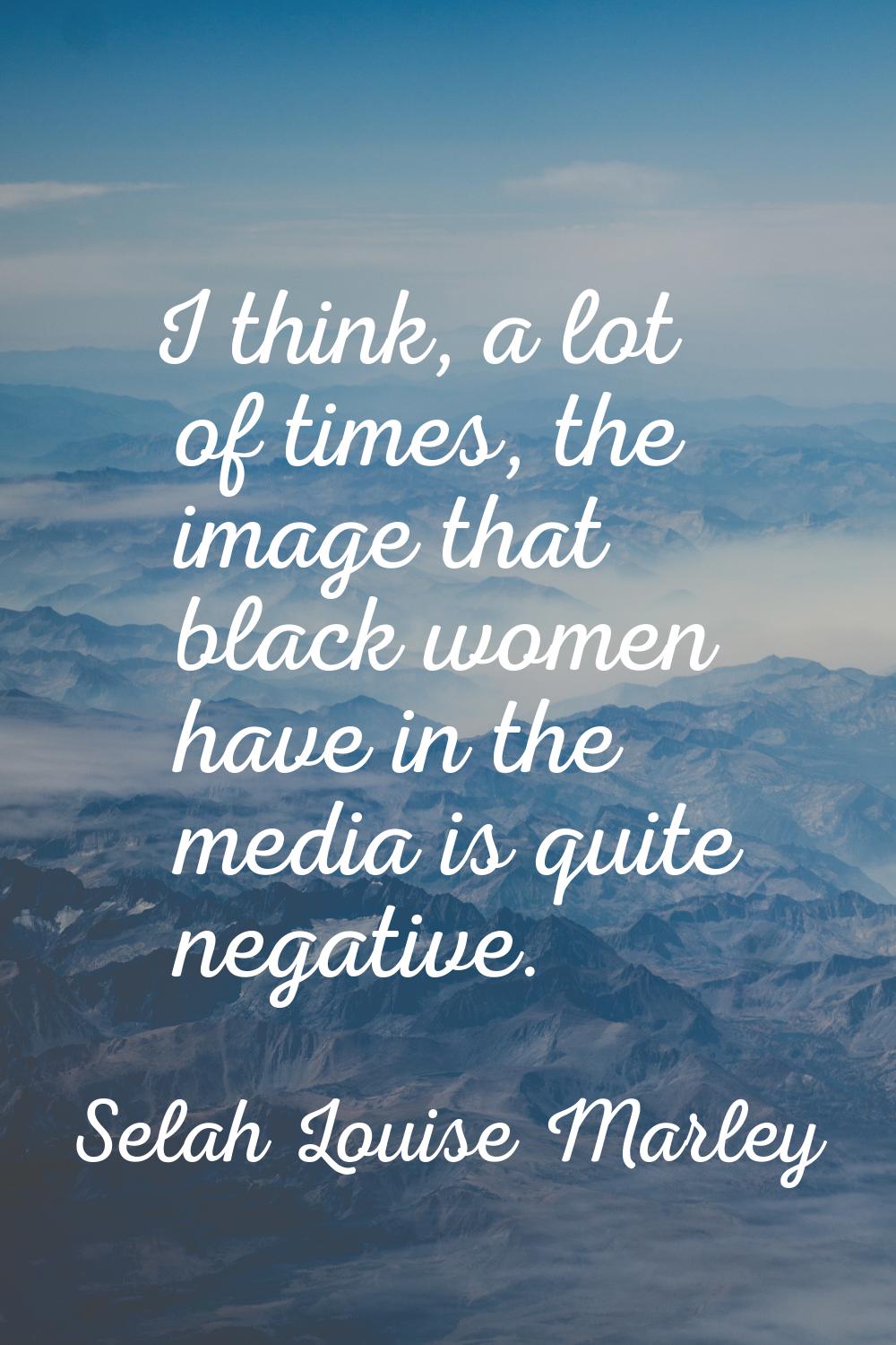 I think, a lot of times, the image that black women have in the media is quite negative.