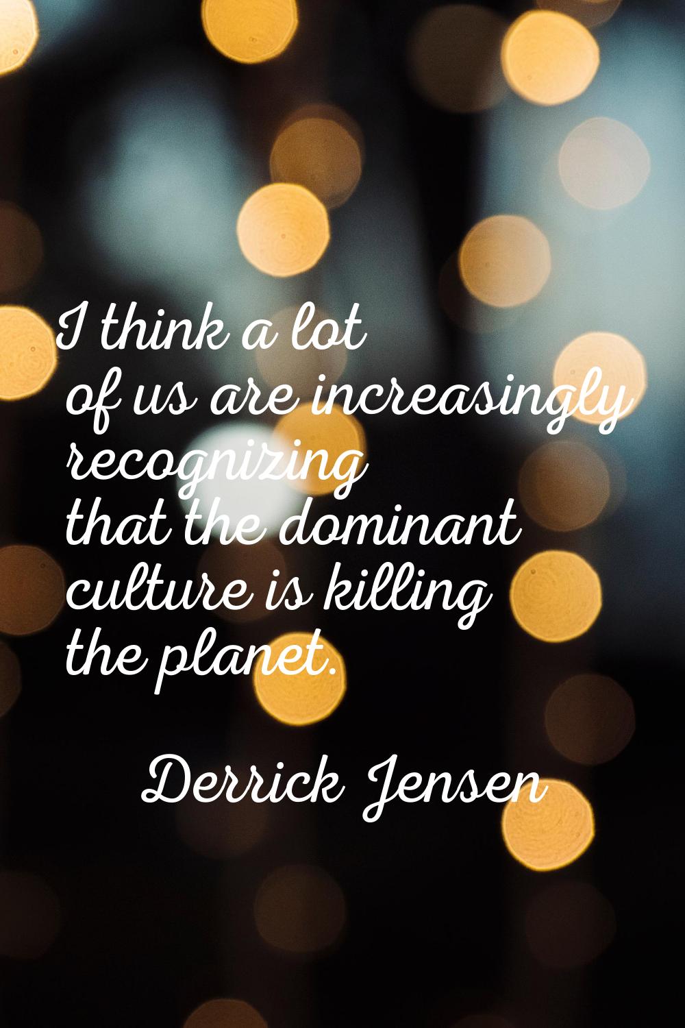 I think a lot of us are increasingly recognizing that the dominant culture is killing the planet.