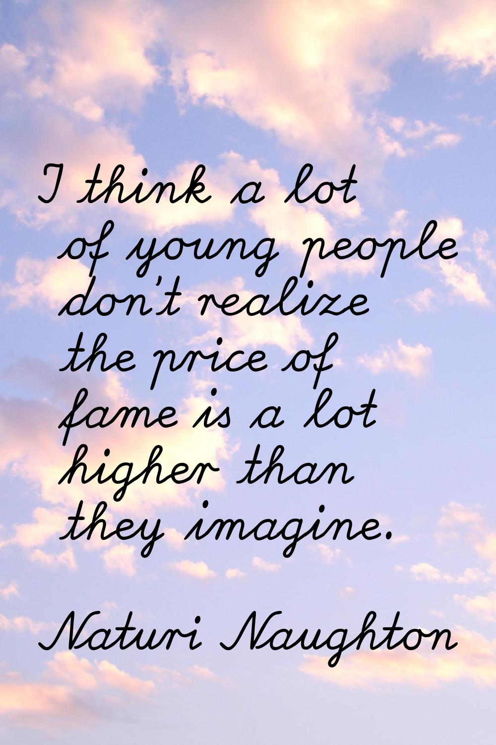 I think a lot of young people don't realize the price of fame is a lot higher than they imagine.