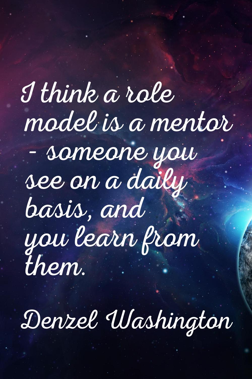 I think a role model is a mentor - someone you see on a daily basis, and you learn from them.