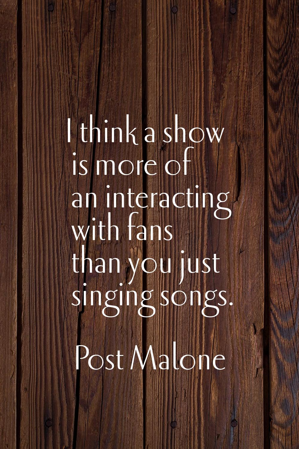 I think a show is more of an interacting with fans than you just singing songs.