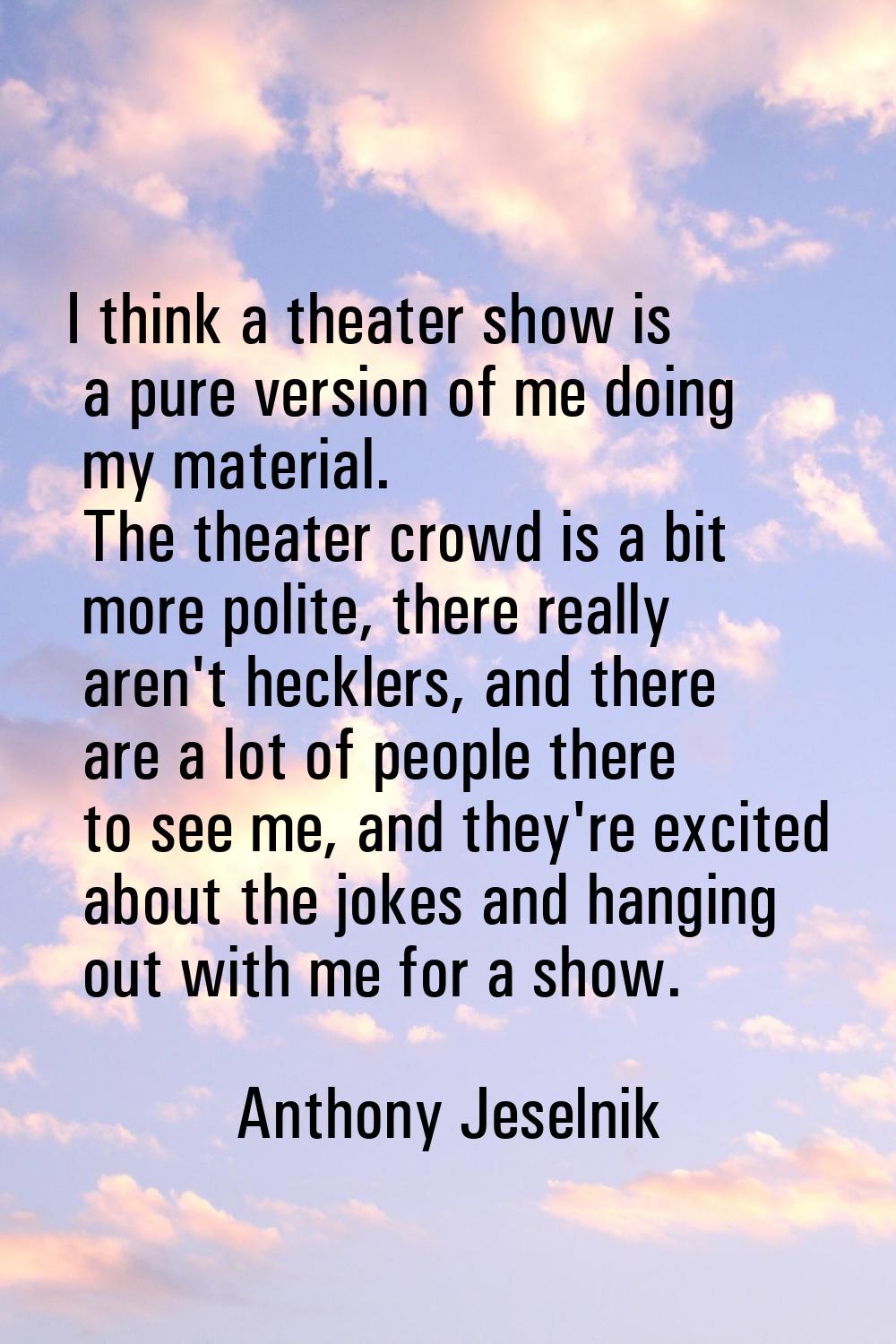 I think a theater show is a pure version of me doing my material. The theater crowd is a bit more p