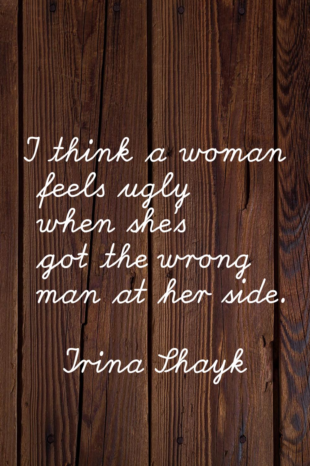 I think a woman feels ugly when she's got the wrong man at her side.