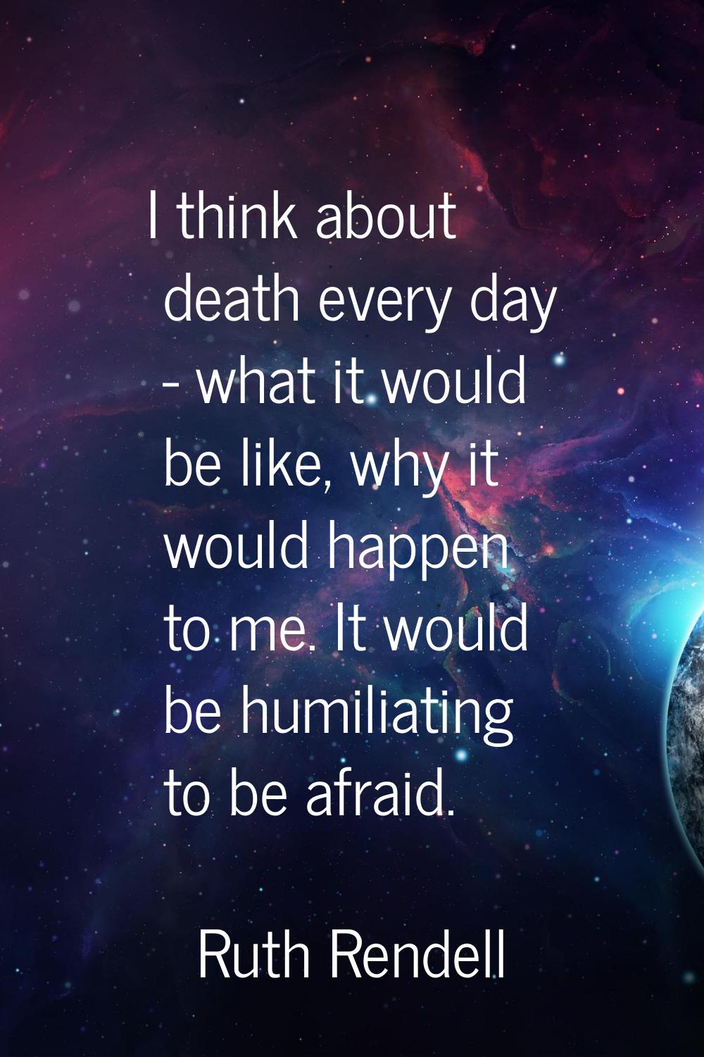 I think about death every day - what it would be like, why it would happen to me. It would be humil