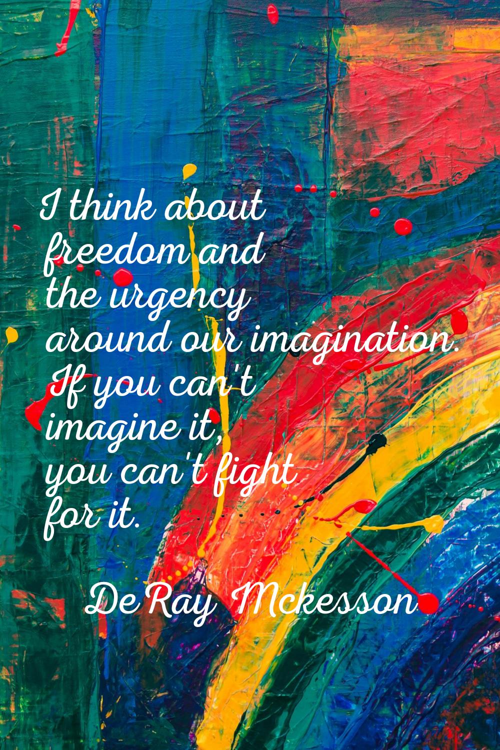 I think about freedom and the urgency around our imagination. If you can't imagine it, you can't fi