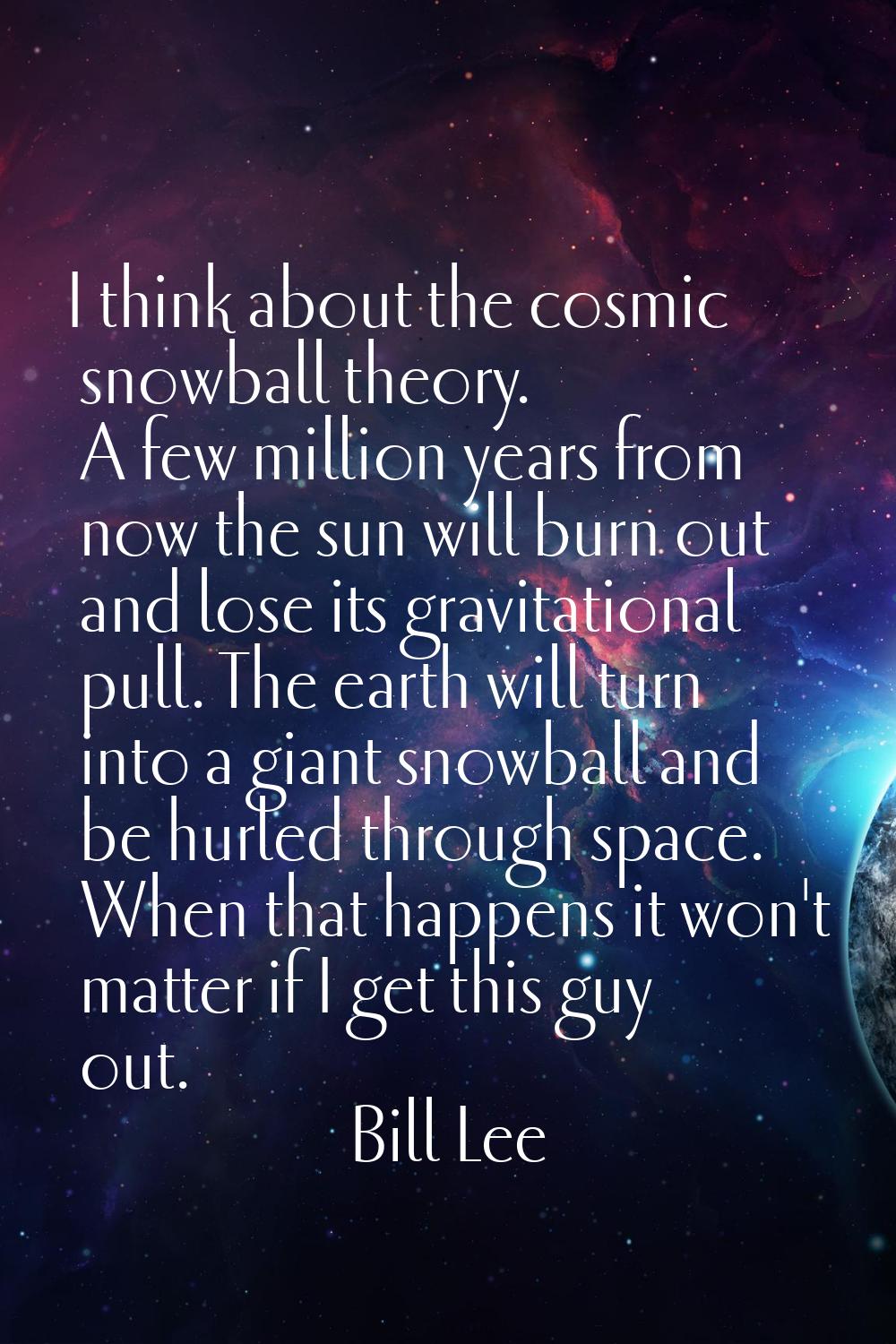 I think about the cosmic snowball theory. A few million years from now the sun will burn out and lo